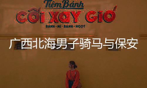 廣西北海男子騎馬與保安發(fā)生沖突事件深度解析