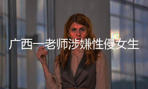 廣西一老師涉嫌性侵女生被采取強制措施