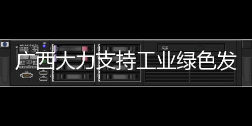 廣西大力支持工業(yè)綠色發(fā)展 加快推進(jìn)新型工業(yè)化