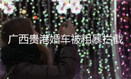 廣西貴港婚車被粗暴攔截事件真相揭曉，傳聞純屬虛假
