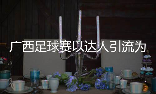 廣西足球賽以達人引流為文旅添“潮”