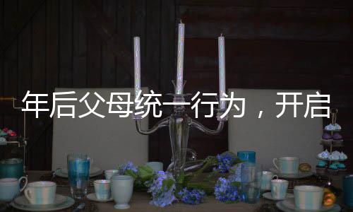年后父母統(tǒng)一行為，開(kāi)啟新篇章的家庭行動(dòng)