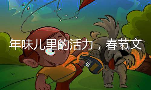 年味兒里的活力，春節(jié)文化的傳承與創(chuàng)新