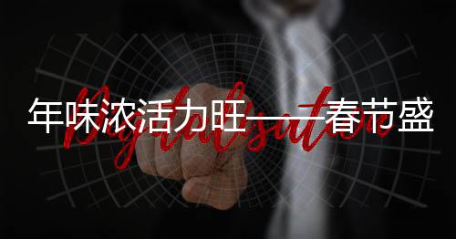 年味濃活力旺——春節(jié)盛景下的喜慶與活力