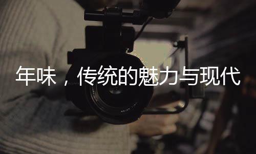 年味，傳統(tǒng)的魅力與現(xiàn)代情懷