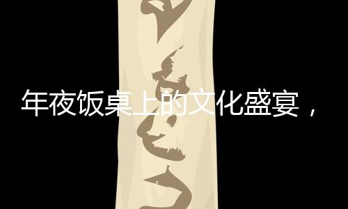 年夜飯桌上的文化盛宴，離世人名閃耀傳統(tǒng)光輝