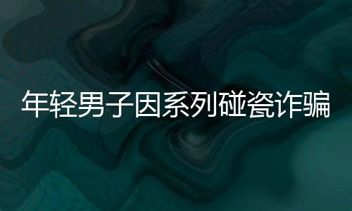 年輕男子因系列碰瓷詐騙遭刑拘，警方揭示案件背后真相