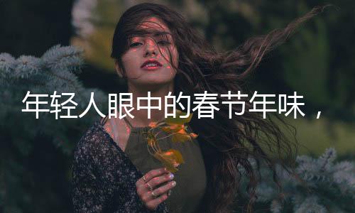 年輕人眼中的春節(jié)年味，傳承與創(chuàng)新的整合行動(dòng)