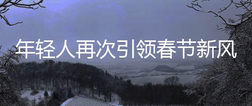 年輕人再次引領(lǐng)春節(jié)新風(fēng)尚，整頓傳統(tǒng)，注入新活力