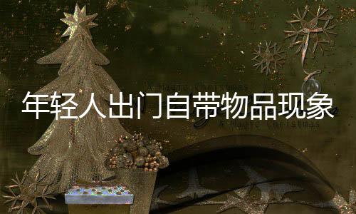 年輕人出門自帶物品現(xiàn)象盛行，趨勢(shì)分析與洞察