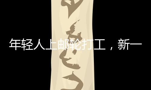 年輕人上郵輪打工，新一代職業(yè)體驗(yàn)與人生新篇章