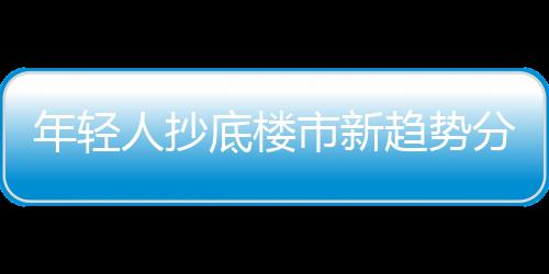 年輕人抄底樓市新趨勢(shì)分析