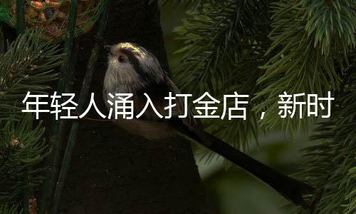 年輕人涌入打金店，新時(shí)代黃金投資熱潮涌現(xiàn)