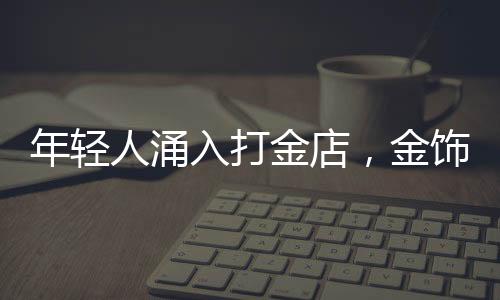 年輕人涌入打金店，金飾DIY熱潮席卷時尚圈