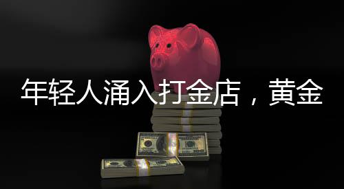 年輕人涌入打金店，黃金投資熱潮下的新趨勢