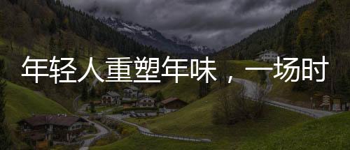 年輕人重塑年味，一場時代的文化變遷