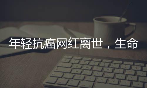 年輕抗癌網(wǎng)紅離世，生命之花在18歲凋零