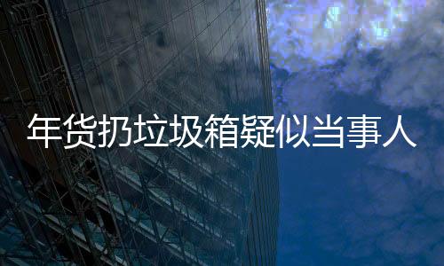 年貨扔垃圾箱疑似當(dāng)事人回應(yīng)——事件深度解析