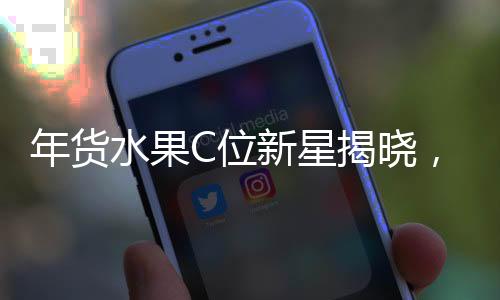 年貨水果C位新星揭曉，砂糖桔并非唯一熱門之選