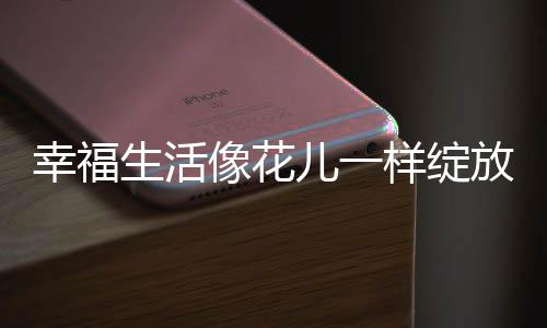 幸福生活像花兒一樣綻放——探尋幸福生活的多彩篇章