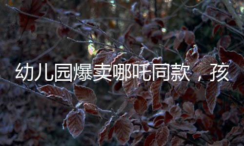 幼兒園爆賣哪吒同款，孩子們爭相追捧