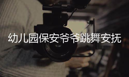 幼兒園保安爺爺跳舞安撫被晚接萌娃，溫馨一幕展現(xiàn)人文關(guān)懷