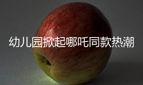 幼兒園掀起哪吒同款熱潮，孩子們的潮流前線
