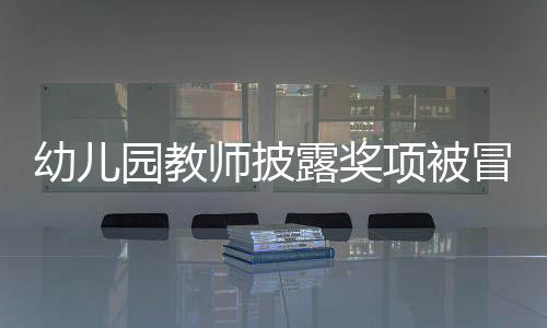 幼兒園教師披露獎(jiǎng)項(xiàng)被冒名頂替，教育界呼吁公正透明