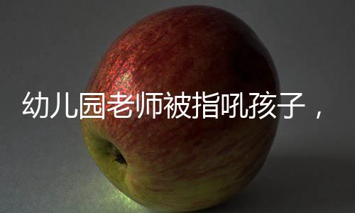幼兒園老師被指吼孩子，園長(zhǎng)回應(yīng)