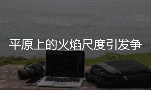 平原上的火焰尺度引發(fā)爭議與熱議