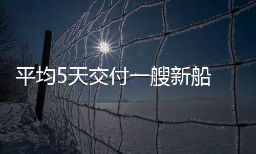 平均5天交付一艘新船 中國造船業(yè)緣何能領跑全球？
