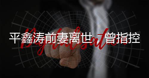平鑫濤前妻離世，曾指控瓊瑤插足婚姻——一段情感糾葛的終結(jié)