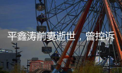平鑫濤前妻逝世，曾控訴瓊瑤插足婚姻
