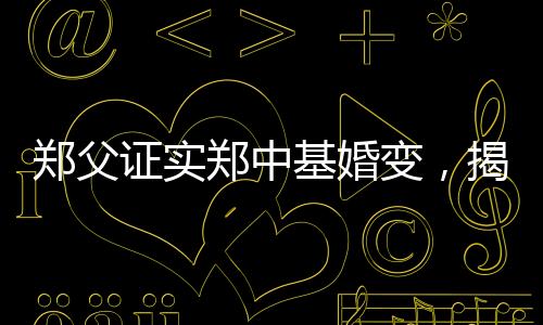鄭父證實鄭中基婚變，揭秘背后不為人知的真相