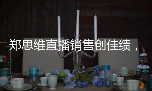 鄭思維直播銷售創(chuàng)佳績，37.5萬收入背后的故事