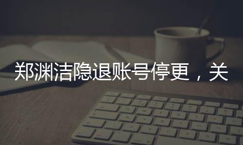 鄭淵潔隱退賬號(hào)停更，關(guān)于童話(huà)大師暫時(shí)告別數(shù)字世界的深度報(bào)道