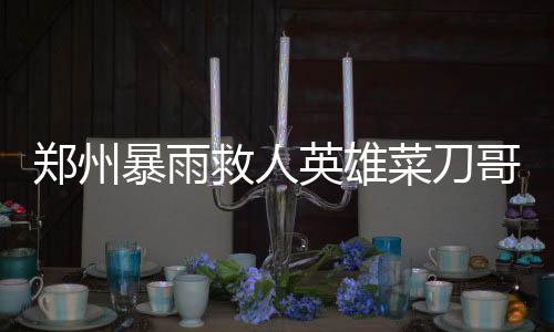 鄭州暴雨救人英雄菜刀哥病逝，各界緬懷英勇事跡