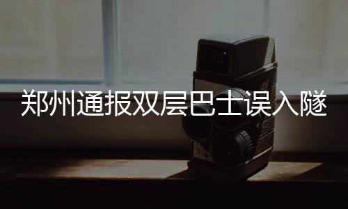鄭州通報雙層巴士誤入隧道事故，車頂被削引發(fā)關注
