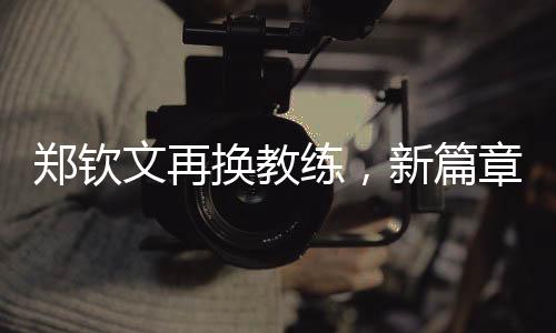 鄭欽文再換教練，新篇章揭開序幕