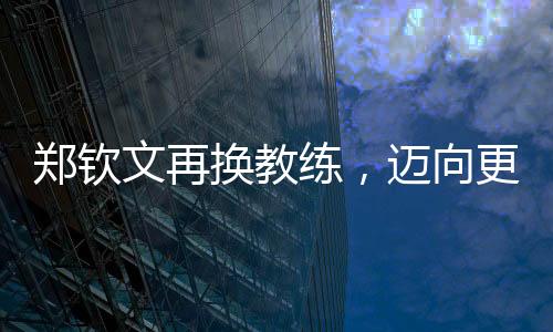 鄭欽文再換教練，邁向更高峰的征程持續(xù)更新