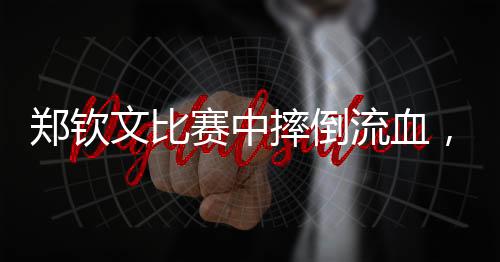 鄭欽文比賽中摔倒流血，展現(xiàn)堅韌精神與頑強斗志