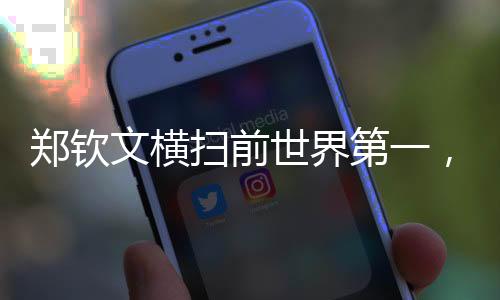 鄭欽文橫掃前世界第一，展現(xiàn)無與倫比的實(shí)力