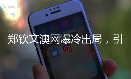 鄭欽文澳網(wǎng)爆冷出局，引發(fā)熱議與反思
