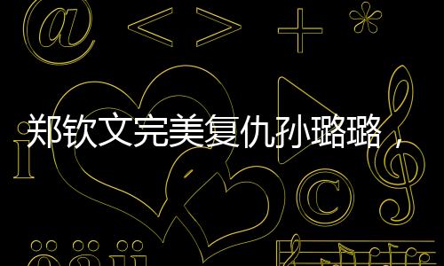 鄭欽文完美復仇孫璐璐，一場激烈的賽場角逐，印證體育精神的璀璨光芒