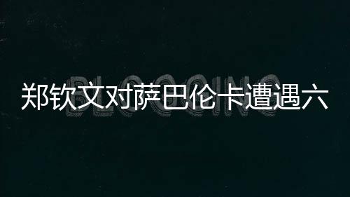 鄭欽文對薩巴倫卡遭遇六連敗，挑戰(zhàn)與機(jī)遇并存