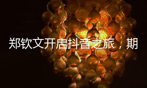 鄭欽文開(kāi)啟抖音之旅，期待個(gè)人賬號(hào)的嶄新篇章