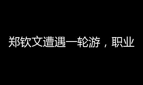 鄭欽文遭遇一輪游，職業(yè)生涯遭遇重大挫折