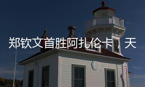 鄭欽文首勝阿扎倫卡，天才少女的網(wǎng)球新篇章