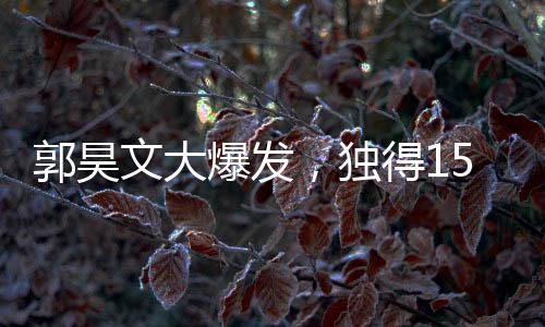 郭昊文大爆發(fā)，獨得15分6板4助，引領(lǐng)球隊走向勝利