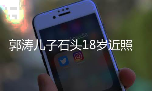 郭濤兒子石頭18歲近照，成長印記，青春風采